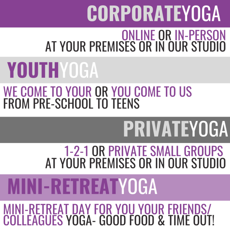 Corporate yoga:  online or in person at your premises or in our studio. Youth yoga: we come to you or you come to us, from preschool to teens. Private yoga: 1-2-1 or private small groups at your premises or in our studio. Mini-retreat yoga: mini-retreat day for you, your friends/colleagues. Yoga, good food & time out!